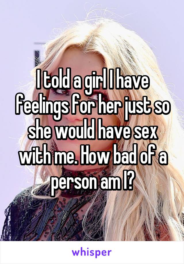 I told a girl I have feelings for her just so she would have sex with me. How bad of a person am I?