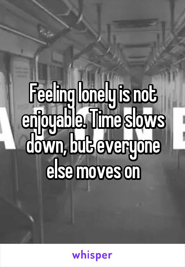 Feeling lonely is not enjoyable. Time slows down, but everyone else moves on