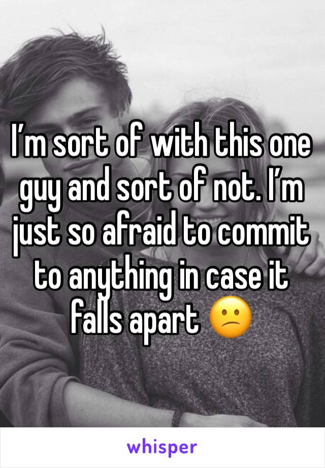 I’m sort of with this one guy and sort of not. I’m just so afraid to commit to anything in case it falls apart 😕
