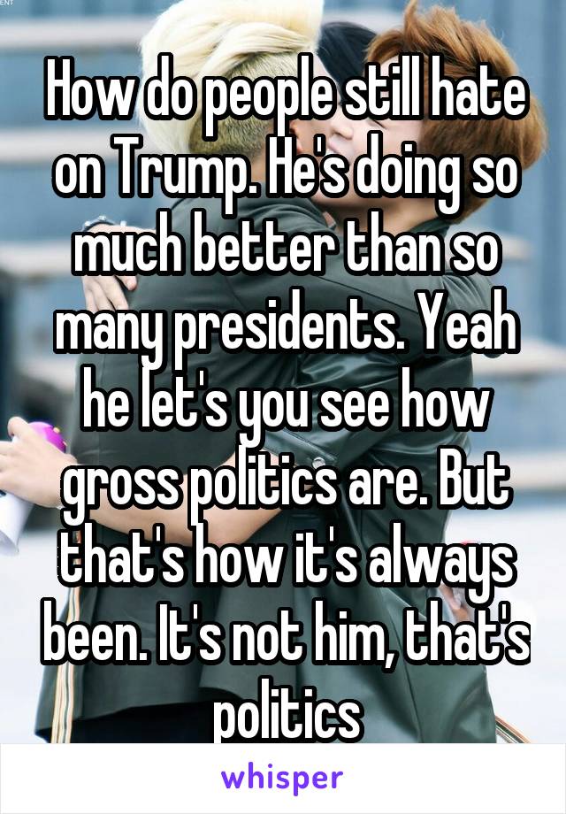 How do people still hate on Trump. He's doing so much better than so many presidents. Yeah he let's you see how gross politics are. But that's how it's always been. It's not him, that's politics