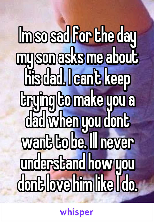 Im so sad for the day my son asks me about his dad. I can't keep trying to make you a dad when you dont want to be. Ill never understand how you dont love him like I do.
