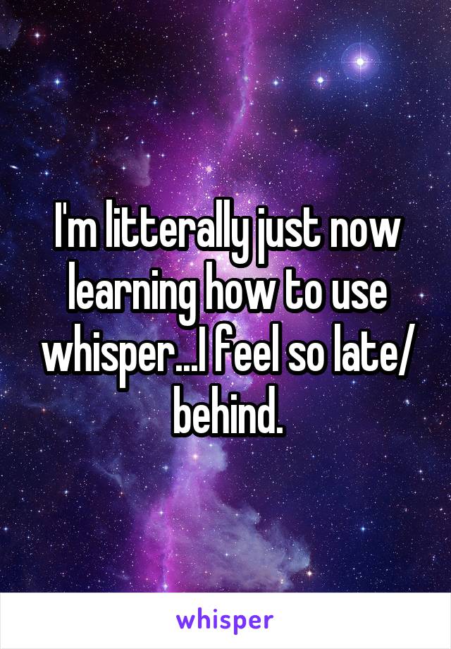 I'm litterally just now learning how to use whisper...I feel so late/ behind.
