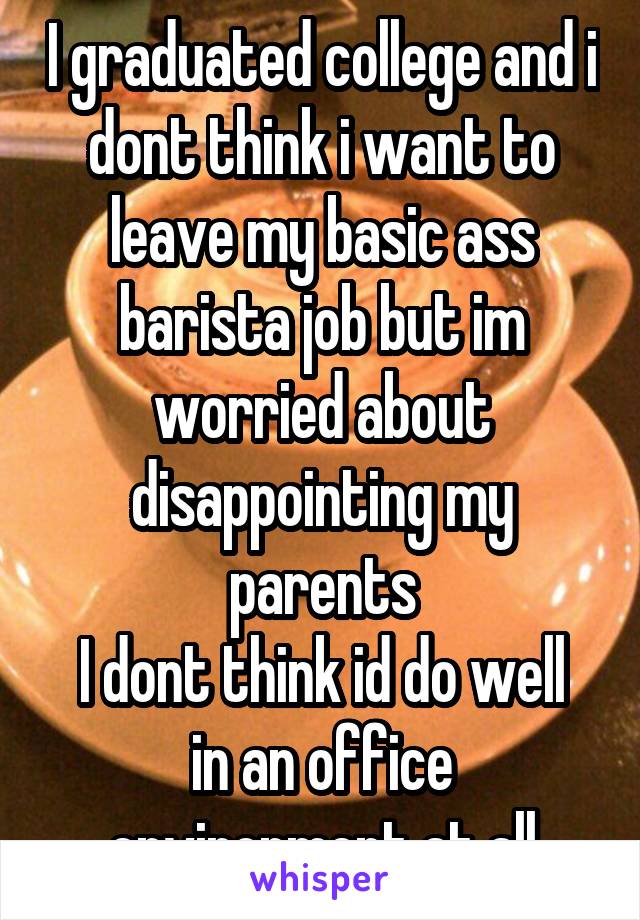 I graduated college and i dont think i want to leave my basic ass barista job but im worried about disappointing my parents
I dont think id do well in an office environment at all