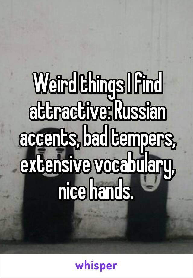 Weird things I find attractive: Russian accents, bad tempers, extensive vocabulary, nice hands. 