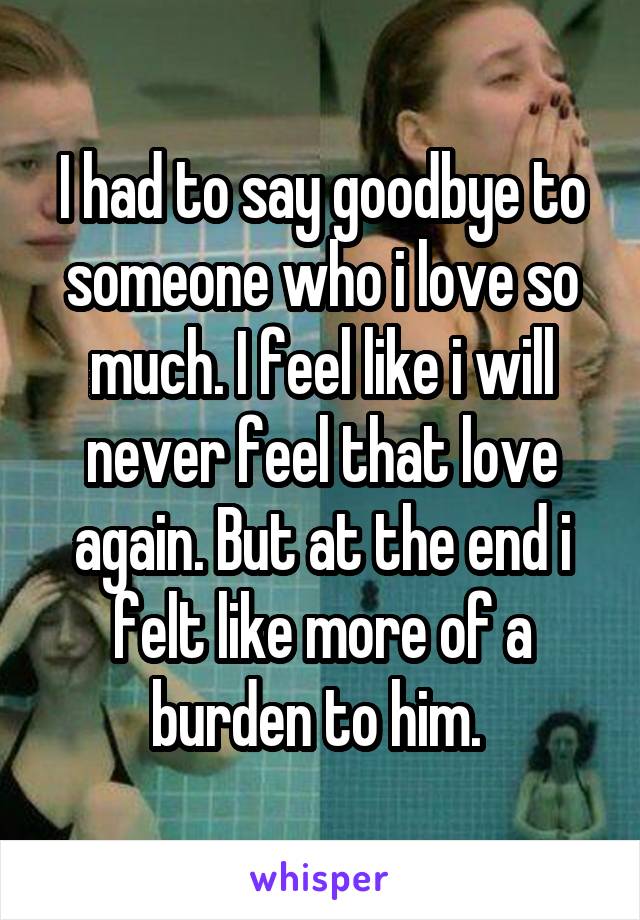 I had to say goodbye to someone who i love so much. I feel like i will never feel that love again. But at the end i felt like more of a burden to him. 