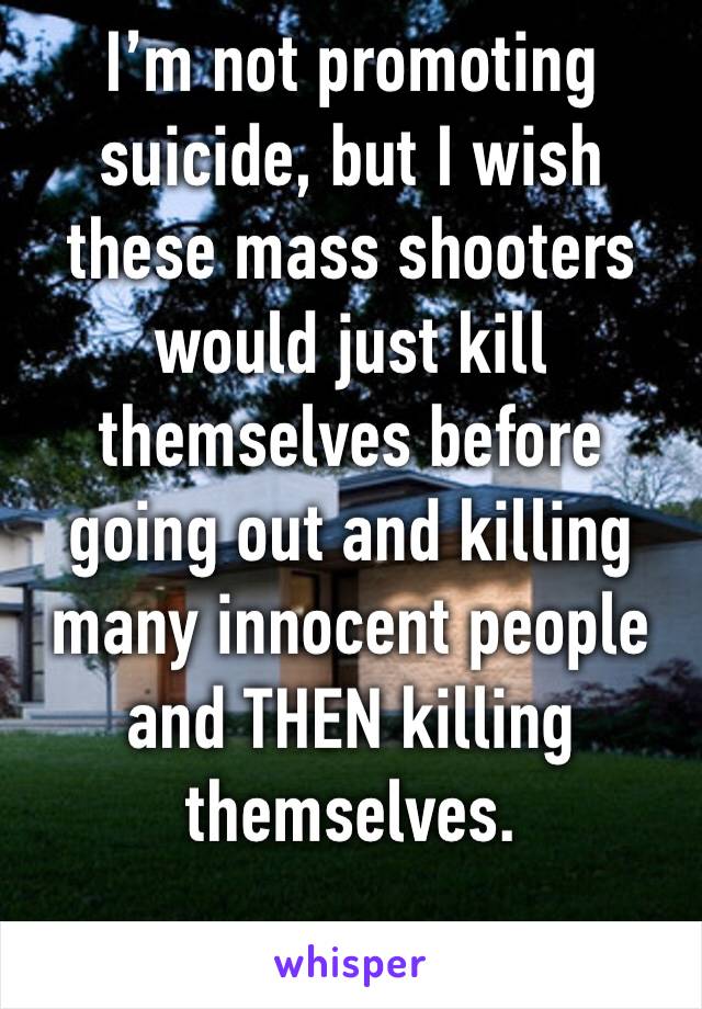 I’m not promoting suicide, but I wish these mass shooters would just kill themselves before going out and killing many innocent people and THEN killing themselves. 