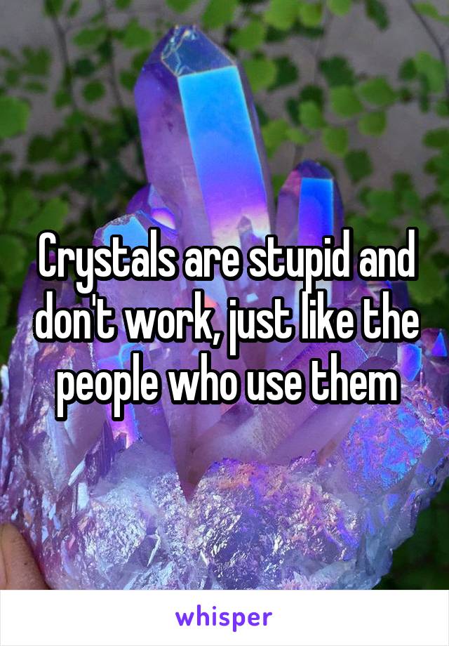 Crystals are stupid and don't work, just like the people who use them