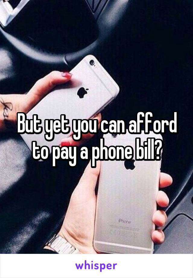 But yet you can afford to pay a phone bill?