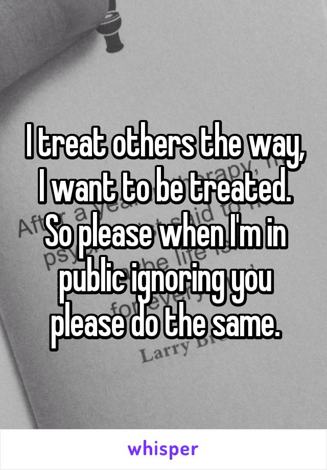 I treat others the way, I want to be treated. So please when I'm in public ignoring you please do the same.
