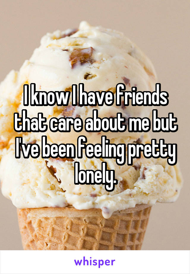 I know I have friends that care about me but I've been feeling pretty lonely.