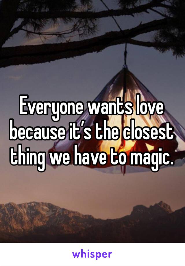 Everyone wants love because it’s the closest thing we have to magic. 
