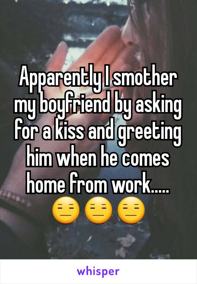 Apparently I smother my boyfriend by asking for a kiss and greeting him when he comes home from work..... 😑😑😑