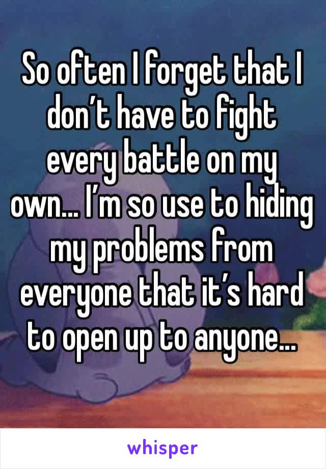 So often I forget that I don’t have to fight every battle on my own... I’m so use to hiding  my problems from everyone that it’s hard to open up to anyone...
