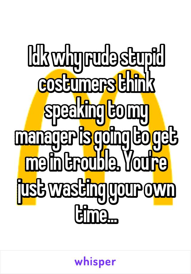 Idk why rude stupid costumers think speaking to my manager is going to get me in trouble. You're just wasting your own time...