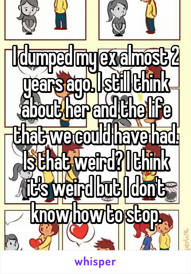 I dumped my ex almost 2 years ago. I still think about her and the life that we could have had. Is that weird? I think it's weird but I don't know how to stop.