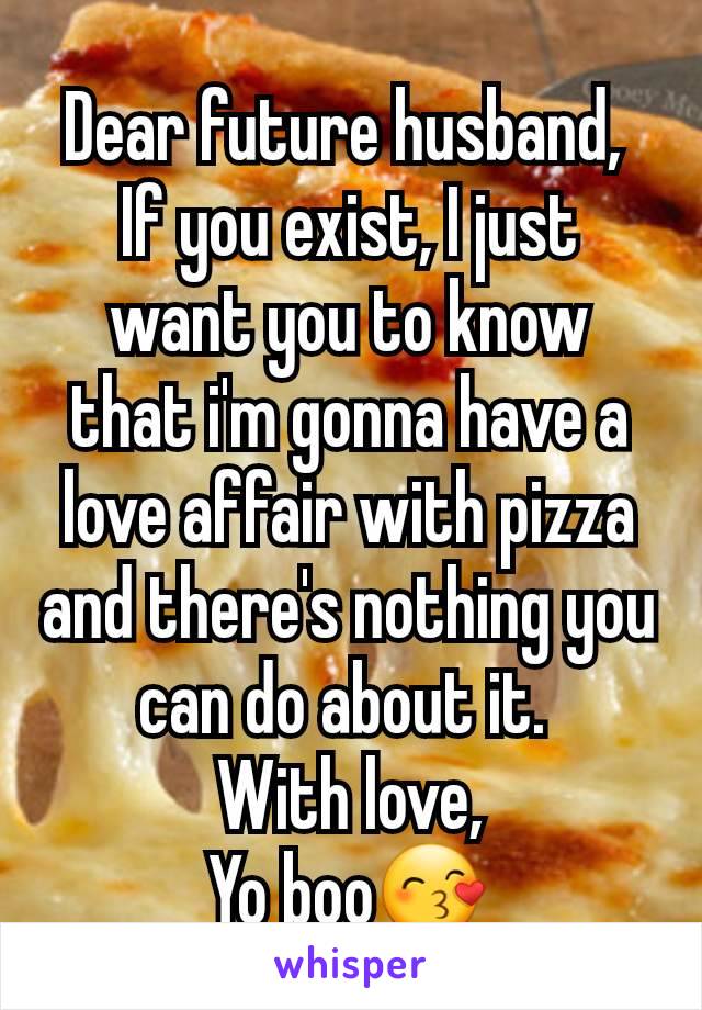 Dear future husband, 
If you exist, I just want you to know that i'm gonna have a love affair with pizza and there's nothing you can do about it. 
With love,
Yo boo😙