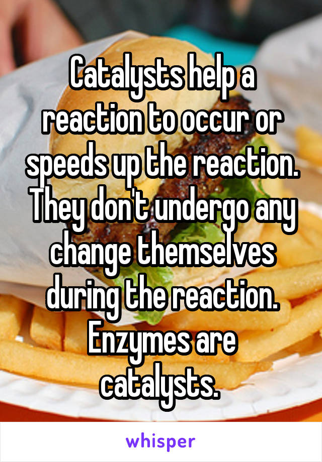 Catalysts help a reaction to occur or speeds up the reaction. They don't undergo any change themselves during the reaction.
Enzymes are catalysts. 