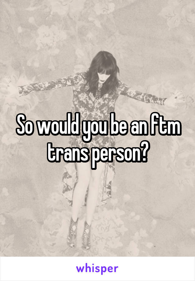 So would you be an ftm trans person?