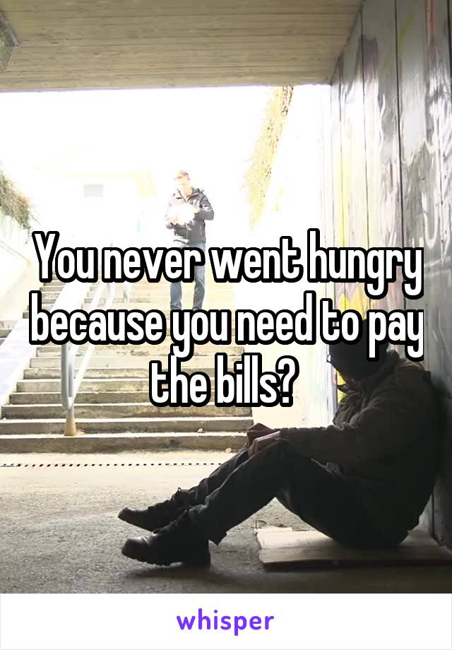 You never went hungry because you need to pay the bills? 
