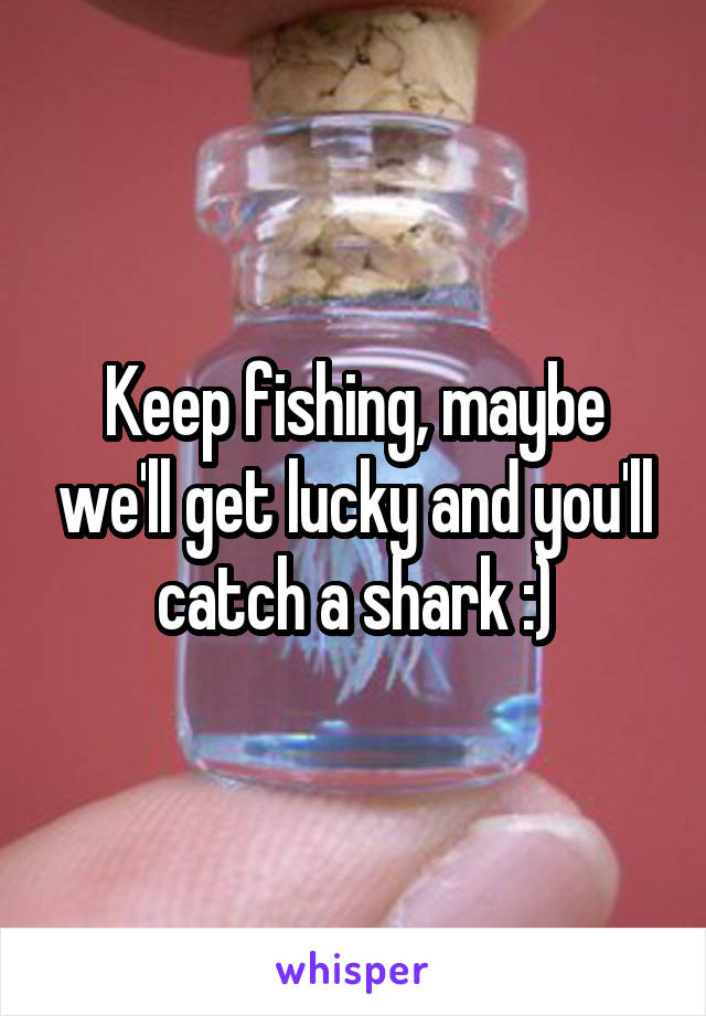 Keep fishing, maybe we'll get lucky and you'll catch a shark :)