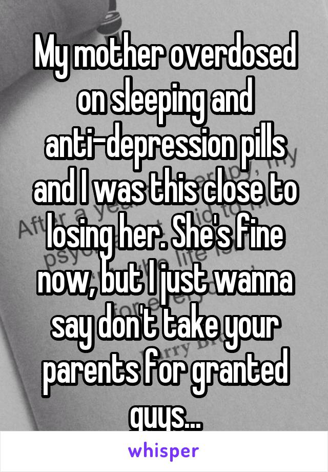 My mother overdosed on sleeping and anti-depression pills and I was this close to losing her. She's fine now, but I just wanna say don't take your parents for granted guys...