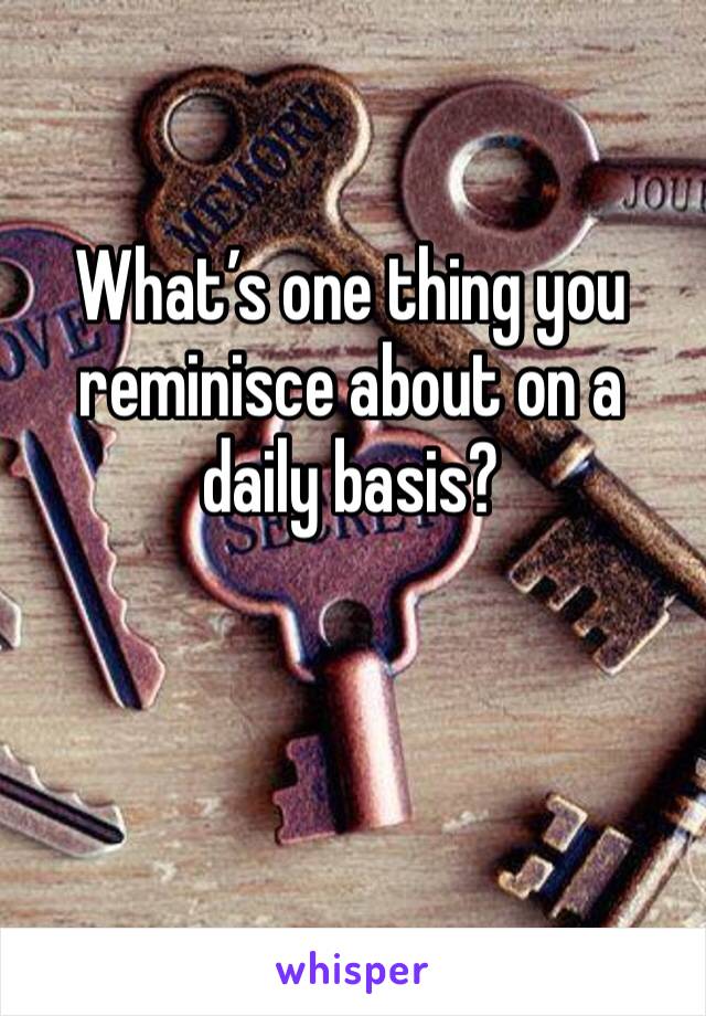 What’s one thing you reminisce about on a daily basis?