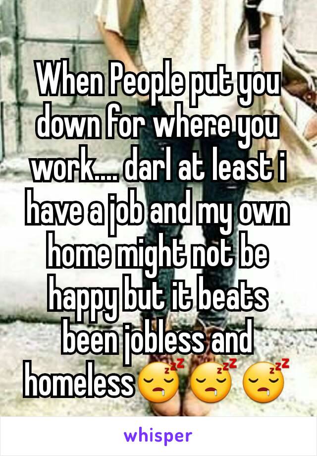 When People put you down for where you work.... darl at least i have a job and my own home might not be happy but it beats been jobless and homeless😴😴😴
