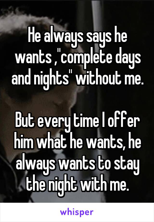 He always says he wants ,"complete days and nights" without me.

But every time I offer him what he wants, he always wants to stay the night with me.