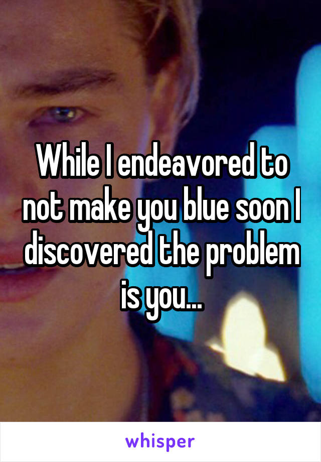 While I endeavored to not make you blue soon I discovered the problem is you...