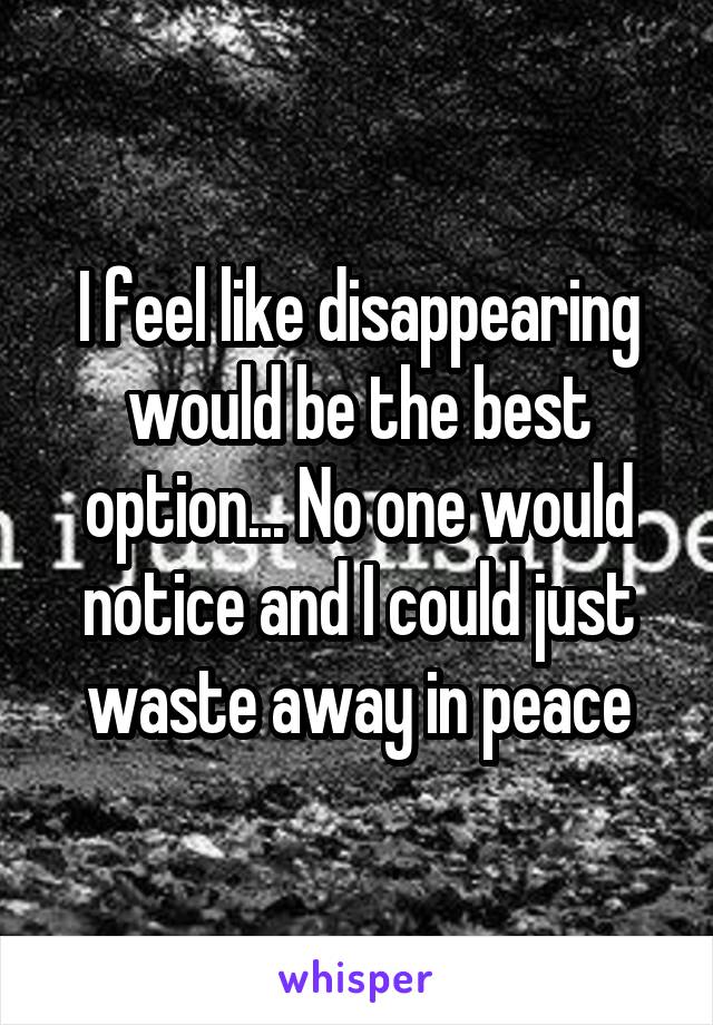 I feel like disappearing would be the best option... No one would notice and I could just waste away in peace