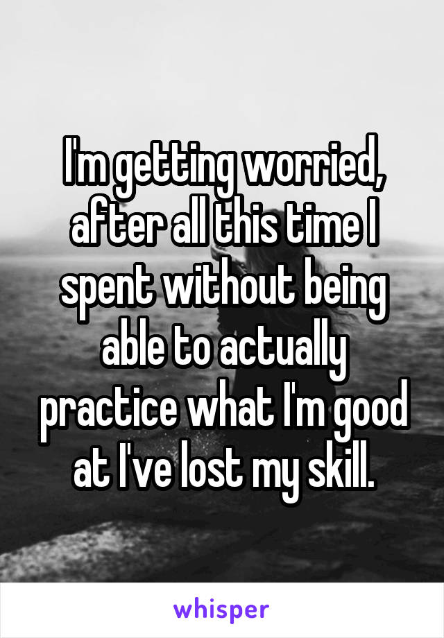 I'm getting worried, after all this time I spent without being able to actually practice what I'm good at I've lost my skill.