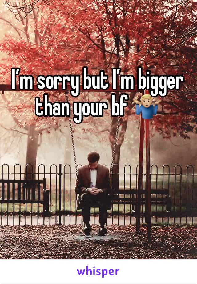 I’m sorry but I’m bigger than your bf 🤷🏼‍♂️