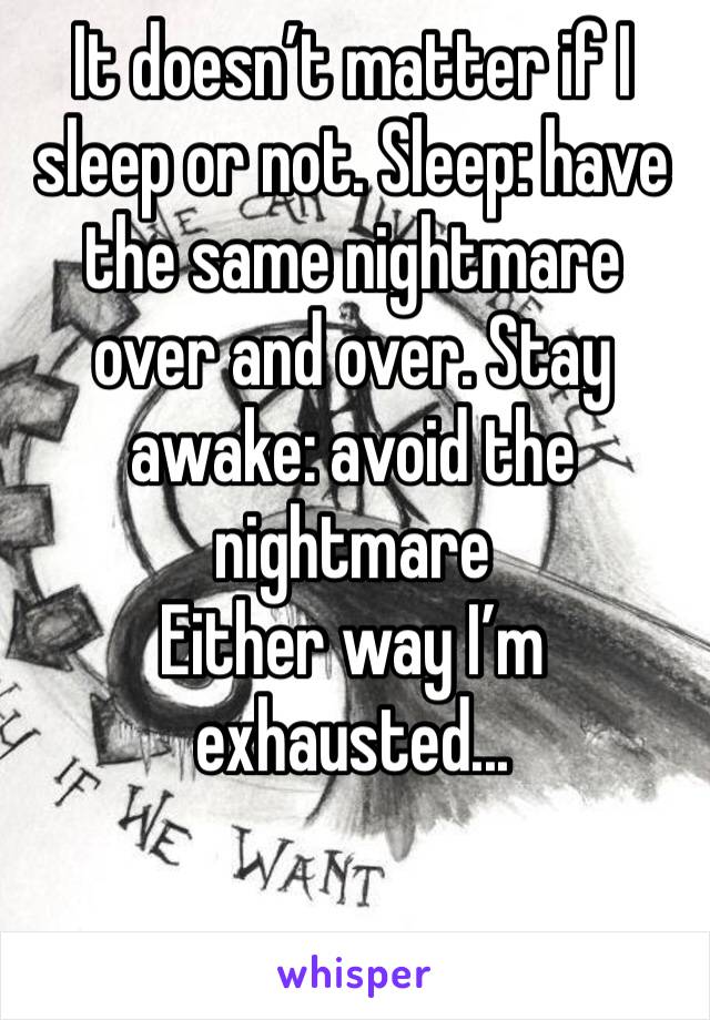It doesn’t matter if I sleep or not. Sleep: have the same nightmare over and over. Stay awake: avoid the nightmare
Either way I’m exhausted...