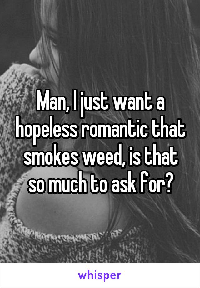 Man, I just want a hopeless romantic that smokes weed, is that so much to ask for?