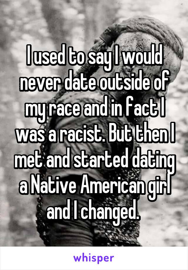 I used to say I would never date outside of my race and in fact I was a racist. But then I met and started dating a Native American girl and I changed. 