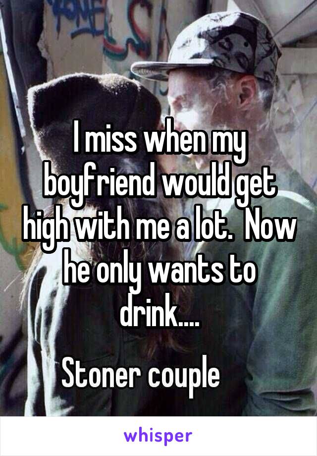 I miss when my boyfriend would get high with me a lot.  Now he only wants to drink....