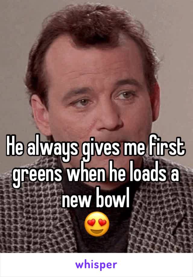 He always gives me first greens when he loads a new bowl
😍