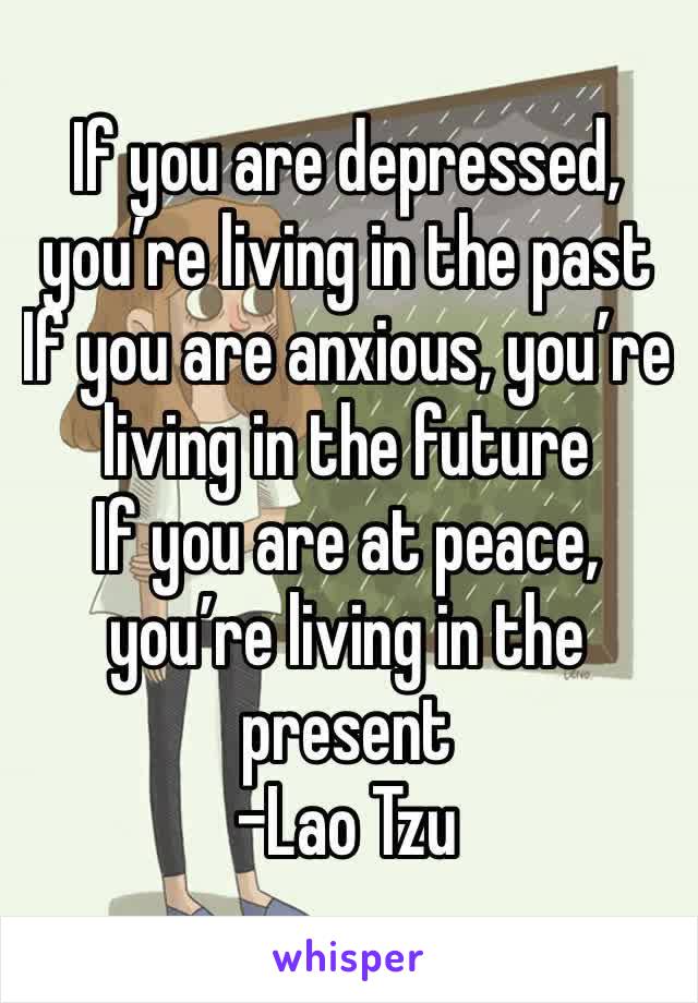 If you are depressed, you’re living in the past
If you are anxious, you’re living in the future
If you are at peace, you’re living in the present 
-Lao Tzu