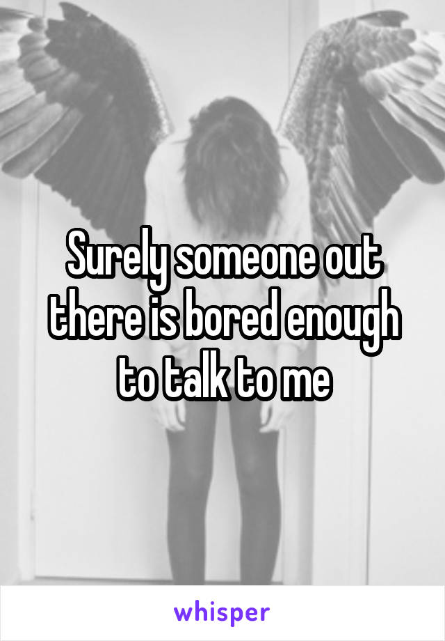 Surely someone out there is bored enough to talk to me