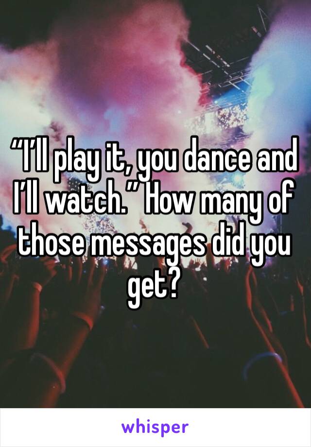 “I’ll play it, you dance and I’ll watch.” How many of those messages did you get? 