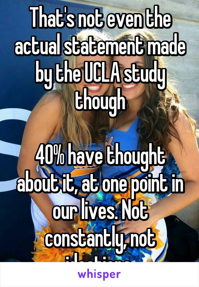 That's not even the actual statement made by the UCLA study though

40% have thought about it, at one point in our lives. Not constantly, not ideations 