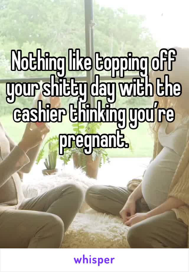 Nothing like topping off your shitty day with the cashier thinking you’re pregnant. 