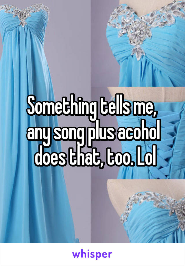 Something tells me, 
any song plus acohol
 does that, too. Lol