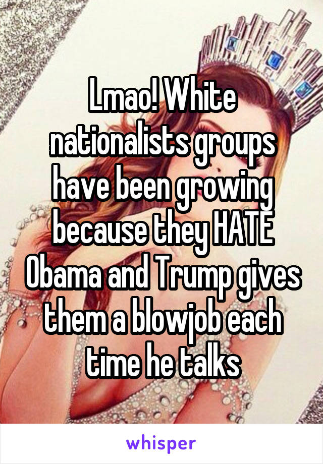 Lmao! White nationalists groups have been growing because they HATE Obama and Trump gives them a blowjob each time he talks