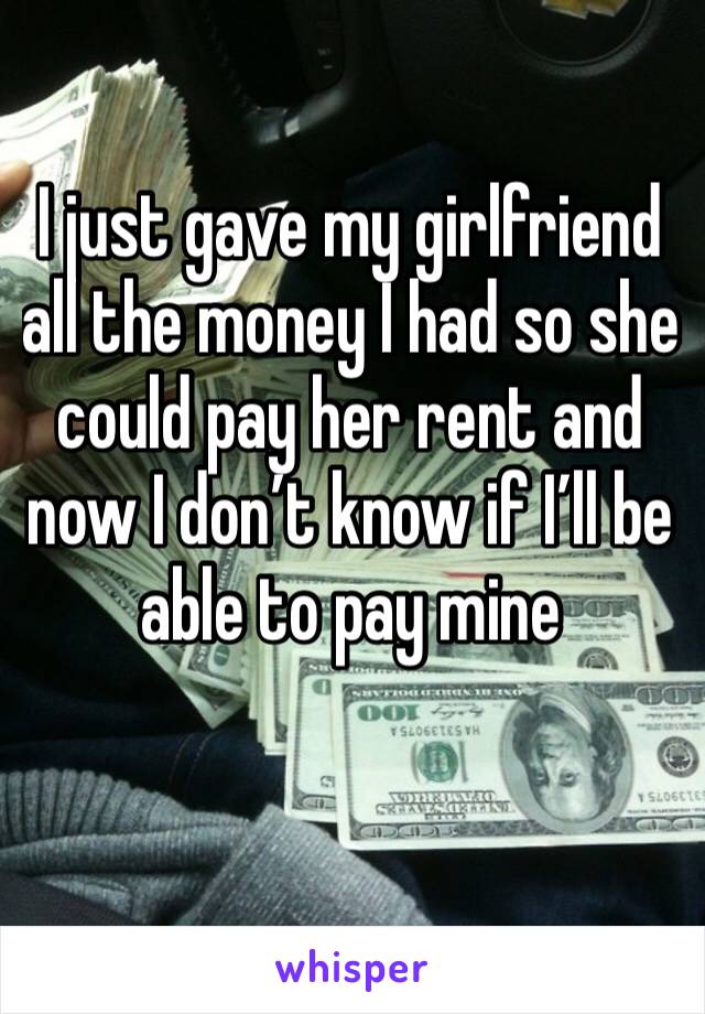 I just gave my girlfriend all the money I had so she could pay her rent and now I don’t know if I’ll be able to pay mine