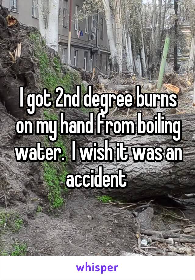 I got 2nd degree burns on my hand from boiling water.  I wish it was an accident 