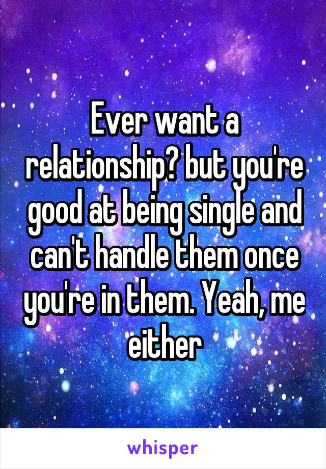 Ever want a relationship? but you're good at being single and can't handle them once you're in them. Yeah, me either