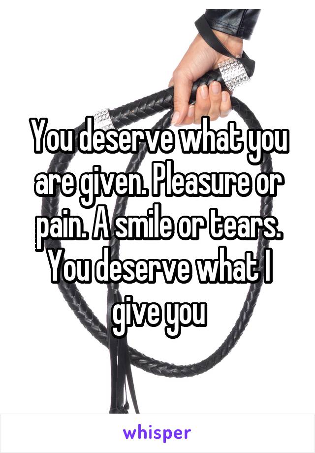 You deserve what you are given. Pleasure or pain. A smile or tears. You deserve what I give you