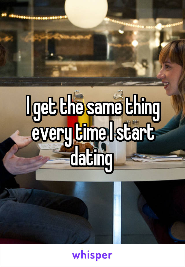 I get the same thing every time I start dating 