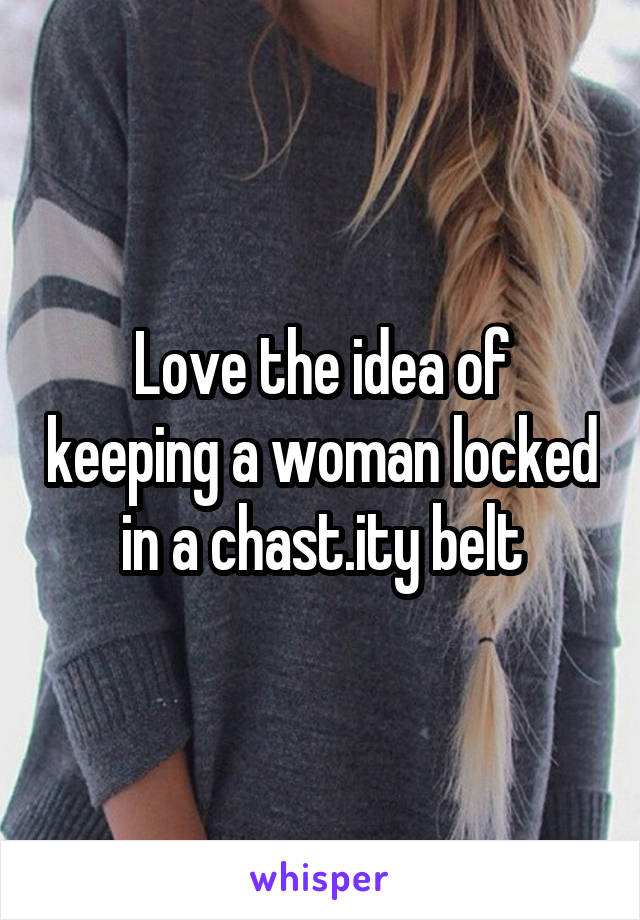Love the idea of keeping a woman locked in a chast.ity belt